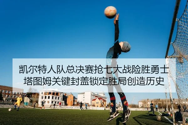 凯尔特人队总决赛抢七大战险胜勇士 塔图姆关键封盖锁定胜局创造历史